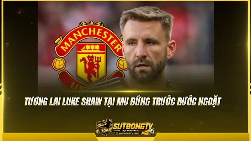 Tương lai Luke Shaw tại MU đứng trước bước ngoặt